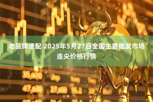 老品牌速配 2025年5月27日全国主要批发市场连尖价格行情