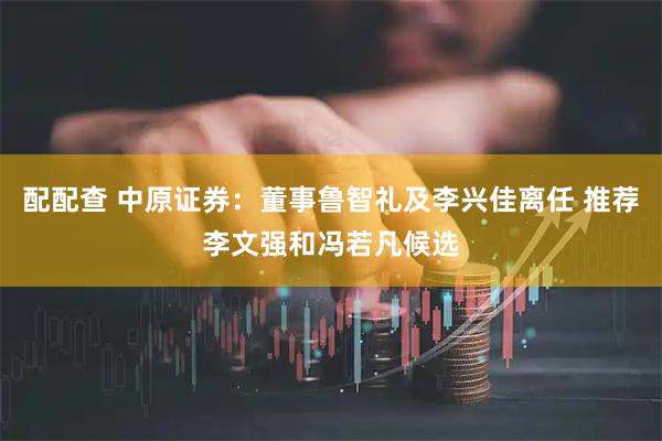 配配查 中原证券：董事鲁智礼及李兴佳离任 推荐李文强和冯若凡候选