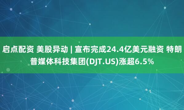 启点配资 美股异动 | 宣布完成24.4亿美元融资 特朗普媒体科技集团(DJT.US)涨超6.5%