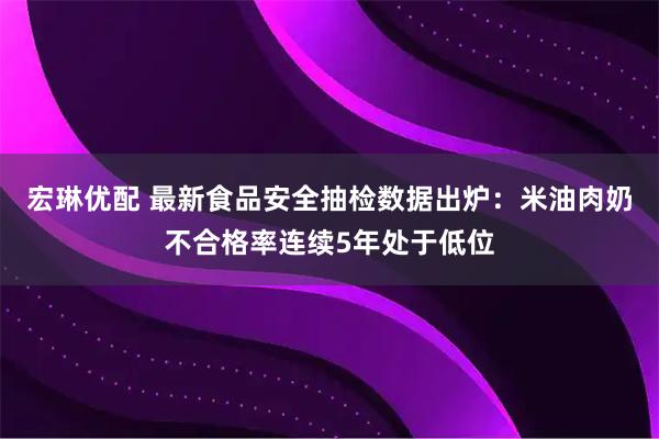 宏琳优配 最新食品安全抽检数据出炉：米油肉奶不合格率连续5年处于低位
