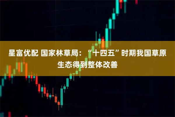 星富优配 国家林草局:“十四五”时期我国草原生态得到整体改善