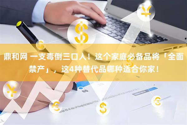 鼎和网 一支毒倒三口人！这个家庭必备品将「全面禁产」，这4种替代品哪种适合你家！