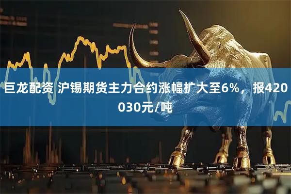 巨龙配资 沪锡期货主力合约涨幅扩大至6%，报420030元/吨