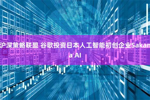 沪深策略联盟 谷歌投资日本人工智能初创企业Sakana AI