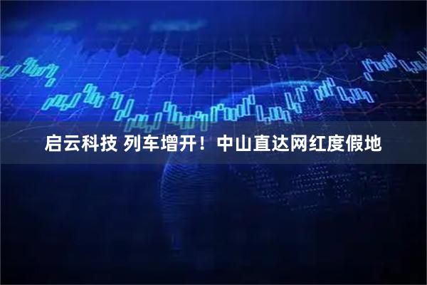 启云科技 列车增开！中山直达网红度假地