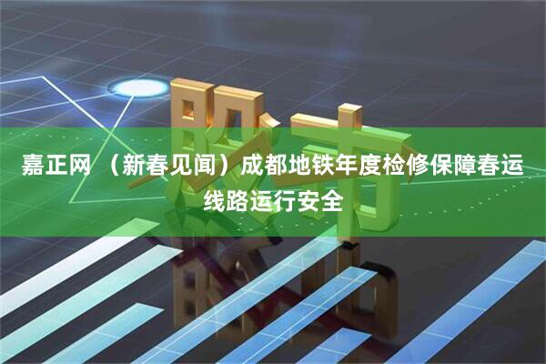 嘉正网 （新春见闻）成都地铁年度检修保障春运线路运行安全